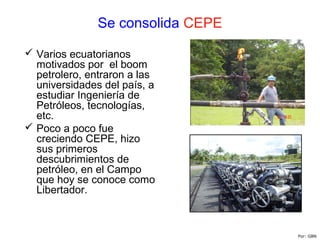Se consolida CEPE
 Varios ecuatorianos
motivados por el boom
petrolero, entraron a las
universidades del país, a
estudiar Ingeniería de
Petróleos, tecnologías,
etc.
 Poco a poco fue
creciendo CEPE, hizo
sus primeros
descubrimientos de
petróleo, en el Campo
que hoy se conoce como
Libertador.
Por: GBN
 