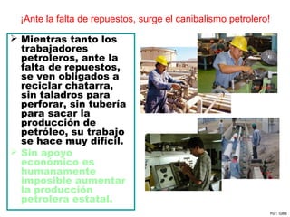 ¡Ante la falta de repuestos, surge el canibalismo petrolero!
 Mientras tanto los
trabajadores
petroleros, ante la
falta de repuestos,
se ven obligados a
reciclar chatarra,
sin taladros para
perforar, sin tubería
para sacar la
producción de
petróleo, su trabajo
se hace muy difícil.
 Sin apoyo
económico es
humanamente
imposible aumentar
la producción
petrolera estatal.
Por: GBN
 