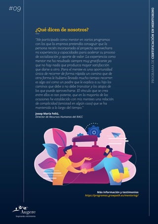 PROGRAMADECERTIFICACIÓNENMENTORING
¿Qué dicen de nosotros?
“He participado como mentor en varios programas
con los que la empresa pretendía conseguir que la
persona recién incorporada al proyecto aprovechara
mi experiencia y capacidades para acelerar su proceso
de socialización y aporte de valor. La experiencia como
mentor me ha resultado siempre muy gratificante ya
que no hay nada que produzca mayor satisfacción
que darse a otro. Para el mentee es una oportunidad
única de recorrer de forma rápida un camino que de
otra forma le hubiera llevado mucho tiempo recorrer:
es algo así como un padre que le explica a su hijo los
caminos que debe o no debe transitar y los atajos de
los que puede aprovecharse. El vínculo que se crea
entre ellos es tan potente, que en la mayoría de las
ocasiones he establecido con mis mentees una relación
de complicidad (amistad en algún caso) que se ha
mantenido a lo largo del tiempo.”
Josep María Feliú,
Director de Recursos Humanos del RACC
Más información y testimonios
https://programas.growpath.es/mentoring/
#09
 