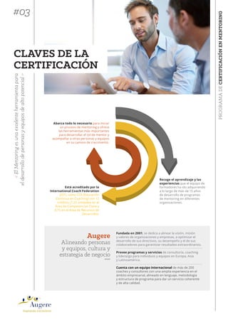 PROGRAMADECERTIFICACIÓNENMENTORING
«ElMentoringesunaexcelenteherramientapara
eldesarrollodepersonasyequiposdealtopotencial»
CLAVES DE LA
CERTIFICACIÓN
Abarca todo lo necesario para iniciar
un proceso de mentoring y ofrece
las herramientas más importantes
para desarrollar el rol de mentor y
acompañar a otras personas y equipos
en su camino de crecimiento.
Recoge el aprendizaje y las
experiencias que el equipo de
formadores ha ido adquiriendo
a lo largo de más de 15 años
de desarrollo de programas
de mentoring en diferentes
organizaciones.
Está acreditado por la
International Coach Federation
(ICF), como CCE (Educación
Continua en Coaching) con 12
créditos (7.25 unidades en el
Área de Competencias Clave y
4.75 en el Área de Recursos de
Desarrollo).
Fundada en 2001, se dedica a alinear la visión, misión
y valores de organizaciones y empresas, a optimizar el
desarrollo de sus directivos, su desempeño y el de sus
colaboradores para garantizar resultados extraordinarios.
Provee programas y servicios de consultoría, coaching
y liderazgo para individuos y equipos en Europa, Asia
y Latinoamérica.
Augere
Alineando personas
y equipos, cultura y
estrategia de negocio
#03
Cuenta con un equipo internacional de más de 200
coaches y consultores con una amplia experiencia en el
ámbito empresarial, alineado en lenguaje, metodología
y estructura de programa para dar un servicio coherente
y de alta calidad.
 