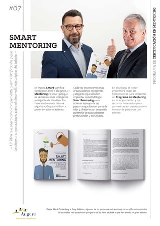 PROGRAMADECERTIFICACIÓNENMENTORING
«UnlibroqueoperacomocomplementoaestaCertificaciónyque
contieneunametodologíaparaeldesarrolloestratégicodeltalento»
Desde Mark Zuckerberg a Tony Robbins, algunas de las personas más exitosas en sus diferentes ámbitos
de actividad han acreditado que parte de su éxito se debe a que han tenido un gran Mentor.
SMART
MENTORING
En este libro, el lector
encontrará todas las
herramientas para implantar
un Programa de Mentoring
en su organización y los
recursos necesarios para
convertirse en un excepcional
mentor de personas con
talento.
#07
Cada vez encontramos más
organizaciones inteligentes
y elegantes que deciden
implantar la metodología
Smart Mentoring para
obtener lo mejor de las
personas que forman parte de
ellas y ofrecerles un desarrollo
poderoso de sus cualidades
profesionales y personales.
En inglés, Smart !"#$"%&'
inteligente, listo o elegante. El
Mentoring es smart porque
es la manera más inteligente
y elegante de movilizar los
recursos internos de una
organización y contribuir a
poner en valor el talento.
 