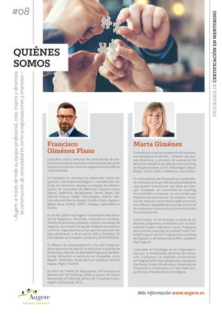 Marta Giménez
Consultora y coach en proyectos de consulto-
ría estratégica en RR.HH., cohesión de equi-
pos directivos, y procesos de evaluación de
directivos desde la perspectiva del Coaching
en Organizaciones como: Volkswagen, Bayer,
Delphi, Certio, Taim o Telefónica, entre otras.
Es Cofundadora de Bitsworld pre acelerado-
ra orientada al desarrollo de emprendedores
que quieren transformar sus ideas en start-
ups: Growpath -la Comunidad de Coaching
en tu bolsillo- y Growme, -la comunidad que
impulsa a los jóvenes a su 1er empleo-. Inicia-
tiva de impacto social responsable premiada
por el Banco Sabadell para abordar el reto de
la orientación vocacional y la inserción profe-
sional de jóvenes.
Como Coach, se ha formado a través de di-
ferentes programas acreditados por la Inter-
national Coach Federation como: Programa
de Co-Active Coaching, Accredited Coach Tra-
ining Program (ACTP), Programa de Coaching
de Equipos y de Relaciones (CRR) y Leaders-
hip Program.
Licenciada en Psicología de las Organizacio-
nes por la Universidad Nacional de Educa-
ción a Distancia, ha ampliado su formación
en Programación Neurolingüística, (Synapsis,
Sao Paolo, Brasil), Mindfulness, Desarrollo de
Innovación y Creatividad con Clara Kluk- Gru-
po Piensa y Terapia Breve Estratégica.
PROGRAMADECERTIFICACIÓNENMENTORING
«Augere,atravésdetodosuequipoprofesional,crea,inspiraydinamiza
laconstruccióndecomunidadentornoa organizacionesyempresas»
Más información www.augere.es
QUIÉNES
SOMOS
Francisco
Giménez Plano
Consultor, coach y directivo de varias firmas de con-
sultoría de ámbito nacional e internacional, liderando
equipos y proyectos tanto en organizaciones públicas
como privadas.
Ha trabajado en procesos de desarrollo, fusión-ad-
quisición, reenfoque estratégico o revitalización cul-
tural, con directivos, equipos y consejos de adminis-
tración de compañías de diferentes sectores como:
Repsol, Telefónica, Bertelsmann, Sanofi, Bayer, Gas
Natural Fenosa, Delphi Technologies, Abertis Tele-
com, Almirall, Macsa, Borges, Condis, Ficosa, Applus+,
Agbar, Aena, Sanitas, GMAC, Asepeyo, Agromillora o
Autoliv.
En el año 2000 creó Augere -Consultoría Internacio-
nal de Negocios y Personas-, enfocada en el alinea-
miento de personas y equipos, cultura y estrategia de
negocio, con la visión de ayudar a líderes que quieren
construir organizaciones a las que las personas de-
seen pertenecer, y de la cual es CEO y Fundador. Es
Cofundador de Growpath, Growme y de BITSWORLD.
Es Mentor de emprendedores y ha sido Vicepresi-
dente Ejecutivo de AMCES, la Asociación Española de
Mentoring. Además, ha diseñado Programas de Men-
toring, formando a mentores en compañías como
Repsol, Telefónica, Royal Bank of Scotland, Smurfit
Kappa, Aegon o Sanofi.
Es autor de “Viento de Respuestas, Del Fracaso a la
Reinvención” (FC Editorial, 2018), y coautor de “Smart
Mentoring” (FC Editorial, 2016) y de “Construir Comu-
nidad” (Lid Editorial, 2011).
#08
 