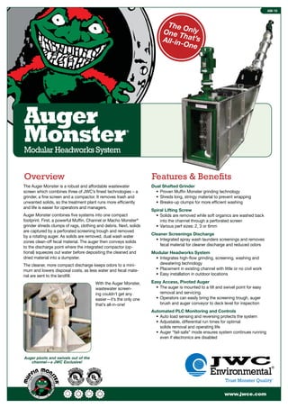 www.jwce.com
AM-10
Auger
Monster®
Modular Headworks System
The OnlyOne That’sAll-in-One
Dual Shafted Grinder
• Proven Mufﬁn Monster grinding technology
• Shreds long, stringy material to prevent wrapping
• Breaks-up clumps for more efﬁcient washing
Spiral Lifting Screw
• Solids are removed while soft organics are washed back
into the channel through a perforated screen
• Various perf sizes: 2, 3 or 6mm
Cleaner Screenings Discharge
• Integrated spray wash launders screenings and removes
fecal material for cleaner discharge and reduced odors
Modular Headworks System
• Integrates high-ﬂow grinding, screening, washing and
dewatering technology
• Placement in existing channel with little or no civil work
• Easy installation in outdoor locations
Easy Access, Pivoted Auger
• The auger is mounted to a tilt and swivel point for easy
removal and servicing.
• Operators can easily bring the screening trough, auger
brush and auger conveyor to deck level for inspection
Automated PLC Monitoring and Controls
• Auto load sensing and reversing protects the system
• Adjustable, differential run times for optimal
solids removal and operating life
• Auger “fail-safe” mode ensures system continues running
even if electronics are disabled
The Auger Monster is a robust and affordable wastewater
screen which combines three of JWC’s ﬁnest technologies – a
grinder, a ﬁne screen and a compactor. It removes trash and
unwanted solids, so the treatment plant runs more efﬁciently
and life is easier for operators and managers.
Auger Monster combines ﬁve systems into one compact
footprint. First, a powerful Mufﬁn, Channel or Macho Monster®
grinder shreds clumps of rags, clothing and debris. Next, solids
are captured by a perforated screening trough and removed
by a rotating auger. As solids are removed, dual wash water
zones clean-off fecal material. The auger then conveys solids
to the discharge point where the integrated compactor (op-
tional) squeezes out water before depositing the cleaned and
dried material into a dumpster.
The cleaner, more compact discharge keeps odors to a mini-
mum and lowers disposal costs, as less water and fecal mate-
rial are sent to the landﬁll.
With the Auger Monster,
wastewater screen-
ing couldn’t get any
easier—it’s the only one
that’s all-in-one!
Auger pivots and swivels out of the
channel—a JWC Exclusive!
Overview Features & Beneﬁts
 