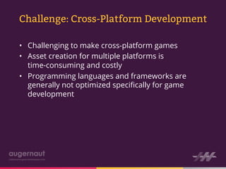 Challenge: Cross-Platform Development

•  Challenging to make cross-platform games
•  Asset creation for multiple platforms is
   time-consuming and costly
•  Programming languages and frameworks are
   generally not optimized speciﬁcally for game
   development
 