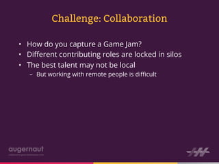 Challenge: Collaboration

•  How do you capture a Game Jam?
•  Diﬀerent contributing roles are locked in silos
•  The best talent may not be local
   –  But working with remote people is diﬃcult
 