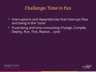 Challenge: Time to fun

•  Interruptions and dependencies that interrupt ﬂow
   and being in the “zone”
•  Frustrating and time-consuming Change, Compile,
   Deploy, Run, Test, Repeat… cycle
 