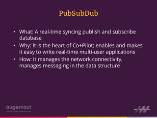 PubSubDub

•  What: A real-time syncing publish and subscribe
   database
•  Why: It is the heart of Co+Pilot; enables and makes
   it easy to write real-time multi-user applications
•  How: It manages the network connectivity,
   manages messaging in the data structure
 