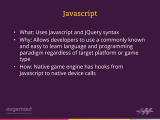 Javascript

•  What: Uses Javascript and JQuery syntax
•  Why: Allows developers to use a commonly known
   and easy to learn language and programming
   paradigm regardless of target platform or game
   type
•  How: Native game engine has hooks from
   Javascript to native device calls
 
