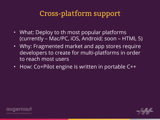 Cross-platform support

•  What: Deploy to th most popular platforms
   (currently – Mac/PC, iOS, Android; soon – HTML 5)
•  Why: Fragmented market and app stores require
   developers to create for multi-platforms in order
   to reach most users
•  How: Co+Pilot engine is written in portable C++
 