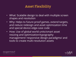 Asset Flexibility

•  What: Scalable design to deal with multiple screen
   shapes and resolution
•  Why: Helps to future proof games, extend targets,
   and reduce redesign and asset optimization time
   and special device edge-case code
•  How: Use of global world units/smart asset
   resizing and optimization/typography
   management/ responsive design paradigms/ and
   tools to create multi-resolution assets
 
