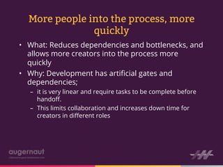 More people into the process, more
               quickly
•  What: Reduces dependencies and bottlenecks, and
   allows more creators into the process more
   quickly
•  Why: Development has artiﬁcial gates and
   dependencies;
   –  it is very linear and require tasks to be complete before
      handoﬀ.
   –  This limits collaboration and increases down time for
      creators in diﬀerent roles
 