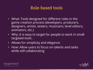 Role-based tools

•  What: Tools designed for diﬀerent roles in the
   game creation process (developers, producers,
   designers, artists, testers, musicians, level editors,
   animators, etc.)
•  Why: It is easy to target for people to work in small
   targeted tools .
•  Allows for simplicity and elegance
•  How: Allow users to focus on talents and tasks
   while still collaborating
 