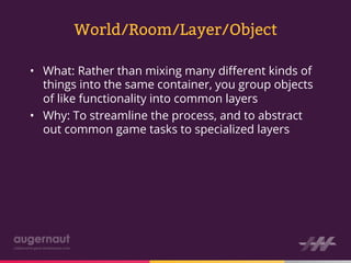 World/Room/Layer/Object

•  What: Rather than mixing many diﬀerent kinds of
   things into the same container, you group objects
   of like functionality into common layers
•  Why: To streamline the process, and to abstract
   out common game tasks to specialized layers
 