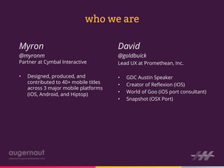 who we are

Myron                                   David
@myronm                                 @goldbuick
Partner at Cymbal Interactive           Lead UX at Promethean, Inc.

•    Designed, produced, and            •    GDC Austin Speaker
     contributed to 40+ mobile titles   •    Creator of Reﬂexion (iOS)
     across 3 major mobile platforms
                                        •    World of Goo (iOS port consultant)
     (iOS, Android, and Hiptop)
                                        •    Snapshot (OSX Port)
 