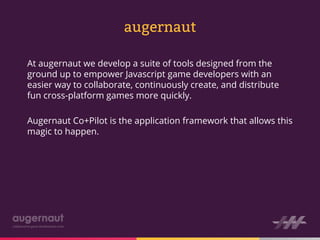 augernaut

At augernaut we develop a suite of tools designed from the
ground up to empower Javascript game developers with an
easier way to collaborate, continuously create, and distribute
fun cross-platform games more quickly.

Augernaut Co+Pilot is the application framework that allows this
magic to happen.
 
