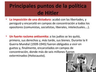 Principales puntos de la política
de Hitler
• La imposición de una dictadura: acabó con las libertades, y
persiguió y encarceló en campos de concentración a todos los
opositores (comunistas, socialistas, liberales, intelectuales.…).
• Un fuerte racismo antisemita: a los judíos se les quitó,
primero, sus derechos y, más tarde, sus bienes. Durante la II
Guerra Mundial (1939-1945) fueron obligados a vivir en
guetos y, finalmente, encarcelados en campos de
concentración, donde más de seis millones fueron
exterminados (Holocausto).
 