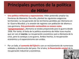 Principales puntos de la política
de Hitler
• Una política militarista y expansionista: Hitler pretendía ampliar las
fronteras de Alemania. Para ello, planteó las siguientes exigencias
territoriales: La recuperación de los territorios perdidos por Alemania en
la I Guerra Mundial; y la anexión de regiones con población de idioma o
raza germana. Esta pretensión nacionalista se conoce como
“pangermanismo”. Alemania se estaba preparando para la guerra desde
1936. Por tanto, el éxito de la política económica de Hitler tuvo mucho
que ver con el rearme. La recuperación económica sacó a Alemania de la
crisis, pero la condujo a una guerra. Ambos hechos, la recuperación
económica y el expansionismo van unidos.
• Por un lado, el aumento del Ejército con un reclutamiento de numerosos
soldados y disminución del paro. Por el otro, la financiación estatal de la
recuperación industrial y económica.
 