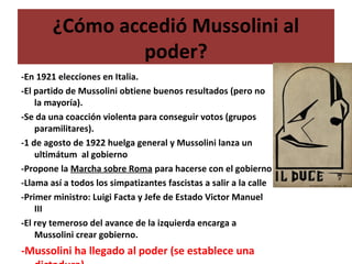 ¿Cómo accedió Mussolini al
poder?
-En 1921 elecciones en Italia.
-El partido de Mussolini obtiene buenos resultados (pero no
la mayoría).
-Se da una coacción violenta para conseguir votos (grupos
paramilitares).
-1 de agosto de 1922 huelga general y Mussolini lanza un
ultimátum al gobierno
-Propone la Marcha sobre Roma para hacerse con el gobierno
-Llama así a todos los simpatizantes fascistas a salir a la calle
-Primer ministro: Luigi Facta y Jefe de Estado Victor Manuel
III
-El rey temeroso del avance de la izquierda encarga a
Mussolini crear gobierno.
-Mussolini ha llegado al poder (se establece una
 