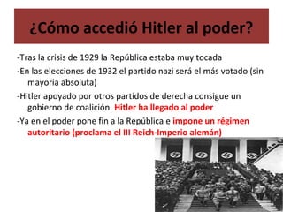 ¿Cómo accedió Hitler al poder?
-Tras la crisis de 1929 la República estaba muy tocada
-En las elecciones de 1932 el partido nazi será el más votado (sin
mayoría absoluta)
-Hitler apoyado por otros partidos de derecha consigue un
gobierno de coalición. Hitler ha llegado al poder
-Ya en el poder pone fin a la República e impone un régimen
autoritario (proclama el III Reich-Imperio alemán)
 