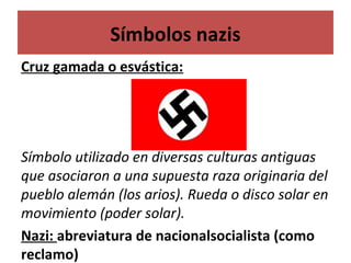 Símbolos nazis
Cruz gamada o esvástica:
Símbolo utilizado en diversas culturas antiguas
que asociaron a una supuesta raza originaria del
pueblo alemán (los arios). Rueda o disco solar en
movimiento (poder solar).
Nazi: abreviatura de nacionalsocialista (como
reclamo)
 