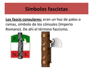 Símbolos fascistas
Los fascis consulares: eran un haz de palos o
ramas, símbolo de los cónsules (Imperio
Romano). De ahí el término fascismo.
 