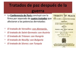 Tratados de paz después de la
guerra
• La Conferencia de París concluyó con la
firma por separado de cuatro tratados que
afectaron a las potencias derrotadas:
• El tratado de Versalles: con Alemania.
• El tratado de Saint-Germain: con Austria
• El tratado de Trianon: con Hungría
• El tratado de Neuilly: con Bulgaria
• El tratado de Sèvres: con Turquía
 