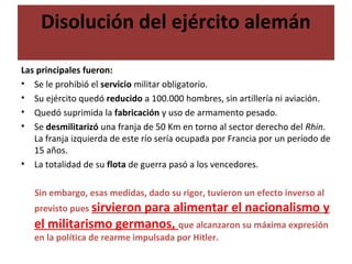 Disolución del ejército alemán
Las principales fueron:
• Se le prohibió el servicio militar obligatorio.
• Su ejército quedó reducido a 100.000 hombres, sin artillería ni aviación.
• Quedó suprimida la fabricación y uso de armamento pesado.
• Se desmilitarizó una franja de 50 Km en torno al sector derecho del Rhin.
La franja izquierda de este río sería ocupada por Francia por un período de
15 años.
• La totalidad de su flota de guerra pasó a los vencedores.
Sin embargo, esas medidas, dado su rigor, tuvieron un efecto inverso al
previsto pues sirvieron para alimentar el nacionalismo y
el militarismo germanos, que alcanzaron su máxima expresión
en la política de rearme impulsada por Hitler.
 
