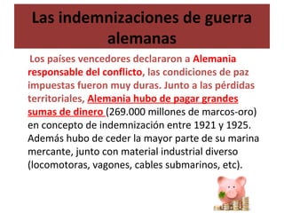 Las indemnizaciones de guerra
alemanas
Los países vencedores declararon a Alemania
responsable del conflicto, las condiciones de paz
impuestas fueron muy duras. Junto a las pérdidas
territoriales, Alemania hubo de pagar grandes
sumas de dinero (269.000 millones de marcos-oro)
en concepto de indemnización entre 1921 y 1925.
Además hubo de ceder la mayor parte de su marina
mercante, junto con material industrial diverso
(locomotoras, vagones, cables submarinos, etc).
 