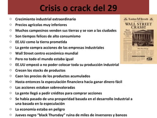 Crisis o crack del 29
o Crecimiento industrial extraordinario
o Precios agrícolas muy inferiores
o Muchos campesinos venden sus tierras y se van a las ciudades
o Son tiempos felices de alto consumismo
o EE.UU como la tierra prometida
o La gente compra acciones de las empresas industriales
o Wall Street centro económico mundial
o Pero no todo el mundo estaba igual
o EE.UU empezó a no poder colocar toda su producción industrial
o Crecen los stocks de productos
o Caen los precios de los productos acumulados
o Hasta entonces la especulación financiera hacia ganar dinero fácil
o Las acciones estaban sobrevaloradas
o La gente llegó a pedir créditos para comprar acciones
o Se había pasado de una prosperidad basada en el desarrollo industrial a
una basada en la especulación
o La economía estaba en peligro
o Jueves negro “black Thursday” ruina de miles de inversores y bancos
 