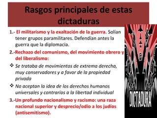 Rasgos principales de estas
dictaduras
1.- El militarismo y la exaltación de la guerra. Solían
tener grupos paramilitares. Defendían antes la
guerra que la diplomacia.
2.-Rechazo del comunismo, del movimiento obrero y
del liberalismo:
 Se trataba de movimientos de extrema derecha,
muy conservadores y a favor de la propiedad
privada
 No aceptan la idea de los derechos humanos
universales y contrarios a la libertad individual
3.-Un profundo nacionalismo y racismo: una raza
nacional superior y desprecio/odio a los judíos
(antisemitismo).
 