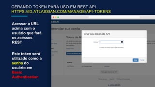 GERANDO TOKEN PARA USO EM REST API
HTTPS://ID.ATLASSIAN.COM/MANAGE/API-TOKENS
Acessar a URL
acima com o
usuário que fará
os acessos
REST
Este token será
utilizado como a
senha do
usuário em
Basic
Authentication
 