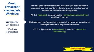 Em uma janela Powershell com o usuário que será utilizado o
programa que fará uso da credencial criar um arquivo que irá
armazenar a credencial criptografada
PS C:> read-host -assecurestring | convertfrom-securestring |
out-file C:cred.txt
No Programa que fará uso da credencial, pode-se ler a credencial
criptografada com o seguinte commando
PS C:> $password = get-content C:cred.txt | convertto-
securestring
Como
armazenar
credenciais
Windows
Armazenar
Credenciais
Windows
Powershell
Powershell
 