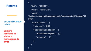 {
"id": "10000",
"key": "TST-24",
"self":
"http://xxx.atlassian.net/rest/api/3/issue/10
000",
"transition": {
"status": 200,
"errorCollection": {
"errorMessages": [],
"errors": {}
}
}
}
Retorno
JSON com Issue
criada
Sempre
verifique os
status e
mensagens de
erros
 
