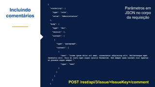 {
"visibility": {
"type": "role",
"value": "Administrators"
},
"body": {
"type": "doc",
"version": 1,
"content": [
{
"type": "paragraph",
"content": [
{
"text": "Lorem ipsum dolor sit amet, consectetur adipiscing elit. Pellentesque eget
venenatis elit. Duis eu justo eget augue iaculis fermentum. Sed semper quam laoreet nisi egestas
at posuere augue semper.",
"type": "text"
}
]
}
]
}
Incluindo
comentários
POST /rest/api/3/issue/<IssueKey>/comment
Parâmetros em
JSON no corpo
da requisição
 