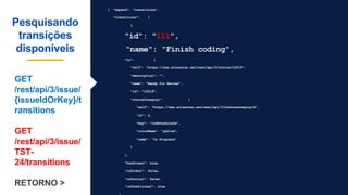 { "expand": "transitions",
"transitions": [
{
"id": "111",
"name": "Finish coding",
"to": {
"self": "https://xxx.atlassian.net/rest/api/3/status/12019",
"description": "",
"name": "Ready for Review",
"id": "12019",
"statusCategory": {
"self": "https://xxx.atlassian.net/rest/api/3/statuscategory/4",
"id": 4,
"key": "indeterminate",
"colorName": "yellow",
"name": "In Progress"
}
},
"hasScreen": true,
"isGlobal": false,
"isInitial": false,
"isConditional": true
Pesquisando
transições
disponíveis
GET
/rest/api/3/issue/
{issueIdOrKey}/t
ransitions
GET
/rest/api/3/issue/
TST-
24/transitions
RETORNO >
 