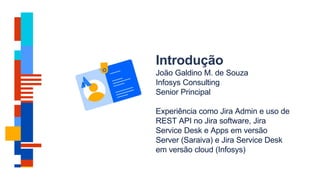 Introdução
João Galdino M. de Souza
Infosys Consulting
Senior Principal
Experiência como Jira Admin e uso de
REST API no Jira software, Jira
Service Desk e Apps em versão
Server (Saraiva) e Jira Service Desk
em versão cloud (Infosys)
 