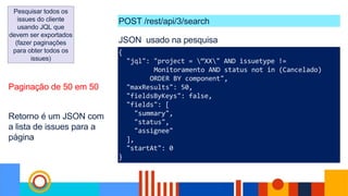 Pesquisar todos os
issues do cliente
usando JQL que
devem ser exportados
(fazer paginações
para obter todos os
issues)
{
"jql": "project = “XX" AND issuetype !=
Monitoramento AND status not in (Cancelado)
ORDER BY component",
"maxResults": 50,
"fieldsByKeys": false,
"fields": [
"summary",
"status",
"assignee"
],
"startAt": 0
}
JSON usado na pesquisa
Paginação de 50 em 50
POST /rest/api/3/search
Retorno é um JSON com
a lista de issues para a
página
 
