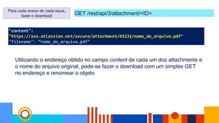 "content":
"https://xxx.atlassian.net/secure/attachment/45231/nome_do_arquivo.pdf"
"filename": “nome_do_arquivo.pdf"
GET /rest/api/3/attachment/<ID>
Para cada anexo de cada issue,
fazer o download
Utilizando o endereço obtido no campo content de cada um dos attachments e
o nome do arquivo original, pode-se fazer o download com um simples GET
no endereço e renomear o objeto
 