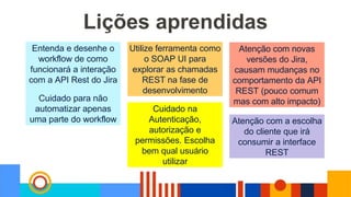 Lições aprendidas
Entenda e desenhe o
workflow de como
funcionará a interação
com a API Rest do Jira
Cuidado para não
automatizar apenas
uma parte do workflow
Utilize ferramenta como
o SOAP UI para
explorar as chamadas
REST na fase de
desenvolvimento
Cuidado na
Autenticação,
autorização e
permissões. Escolha
bem qual usuário
utilizar
Atenção com novas
versões do Jira,
causam mudanças no
comportamento da API
REST (pouco comum
mas com alto impacto)
Atenção com a escolha
do cliente que irá
consumir a interface
REST
 