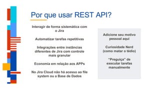 Por que usar REST API?
Adicione seu motivo
pessoal aqui
Curiosidade Nerd
(como matar o tédio)
“Preguiça” de
executar tarefas
manualmente
Interagir de forma sistemática com
o Jira
Automatizar tarefas repetitivas
Integrações entre instâncias
diferentes de Jira com controle
mais granular
Economia em relação aos APPs
No Jira Cloud não há acesso ao file
system ou a Base de Dados
 