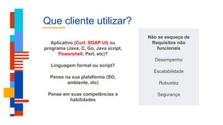 Que cliente utilizar?
Não se esqueça de
Requisitos não
funcionais
Desempenho
Escalabilidade
Robustez
Segurança
Aplicativo (Curl, SOAP UI) ou
programa (Java, C, Go, Java script,
Powershell, Perl, etc)?
Linguagem formal ou script?
Pense na sua plataforma (SO,
ambiente, etc)
Pense em suas competências e
habilidades
 