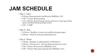 Day 1 - Intro
 6:30 pm: Announcements and Keynote (McKinley 101)
 7:00 - 7:15 pm: Brainstorming
 7:15 - 8:00 pm: Team forming activity and move to jam-space (Jam
spaces revealed during opening events)
 8:00 - ?: JAM!
 Day 2 - Jam
 11:00 am - Deadline to create user profile and game pages
 6:00 pm - Check-in and open playtesting time
 Day 3 - Outro
 1:00 pm - Deadline to upload games to GGJ Server
 2:00 pm - Cleanup time - pack up shop and clean your area
 3:00 - 5:00 pm: Presentations (McKinley 101)
 5:00 - 7:00 pm: Open game playing time (McKinley 101)
 