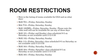  Here is the listing of rooms available for GGJ and on what
days:
 McK T01—Friday, Saturday, Sunday
 Mck T10—Friday, Saturday, Sunday
 McK 100/MIL—Friday, Saturday, Sunday Please note the
video wall will not be available for use any of these days
 McK 101—Friday and Sunday; class scheduled 9-5 on
Saturday so not available until 5:15-5:30
 McK 102—Friday, Saturday, Sunday
 Mck 113—Friday, Saturday; class scheduled 9-5 on Saturday so
not available until 5:15-5:30
 McK 303—Friday, Saturday, Sunday
 McK 304—Friday, Saturday; class scheduled 9-5 on
Saturday so not available until 5:15-5:30
 McK 305—Friday, Saturday, Sunday
 