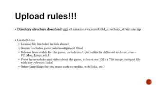  Directory structure download: ggj.s3.amazonaws.com/GGJ_directory_structure.zip
 GameName
 License file (included in link above)
 Source (includes game code/asset/project files)
 Release (executable for the game, include multiple builds for different architectures –
PC, Mac, Linux, etc.)
 Press (screenshots and video about the game, at least one 1024 x 768 image, notepad file
with any relevant links)
 Other (anything else you want such as credits, web links, etc.)
 