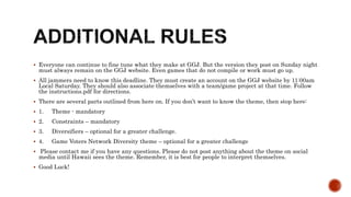  Everyone can continue to fine tune what they make at GGJ. But the version they post on Sunday night
must always remain on the GGJ website. Even games that do not compile or work must go up.
 All jammers need to know this deadline. They must create an account on the GGJ website by 11:00am
Local Saturday. They should also associate themselves with a team/game project at that time. Follow
the instructions.pdf for directions.
 There are several parts outlined from here on. If you don’t want to know the theme, then stop here:
 1. Theme - mandatory
 2. Constraints – mandatory
 3. Diversifiers – optional for a greater challenge.
 4. Game Voters Network Diversity theme – optional for a greater challenge
 Please contact me if you have any questions. Please do not post anything about the theme on social
media until Hawaii sees the theme. Remember, it is best for people to interpret themselves.
 Good Luck!
 