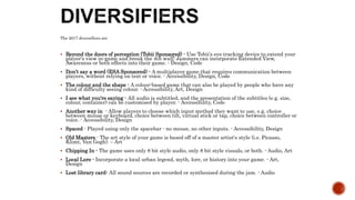 The 2017 diversifiers are
 Beyond the doors of perception (Tobii Sponsored) - Use Tobii's eye tracking device to extend your
player's view in-game and break the 4th wall! Jammers can incorporate Extended View,
Awareness or both effects into their game. - Design, Code
 Don’t say a word (ESA Sponsored) - A multiplayer game that requires communication between
players, without relying on text or voice. - Accessibility, Design, Code
 The colour and the shape - A colour-based game that can also be played by people who have any
kind of difficulty seeing colour. - Accessibility, Art, Design
 I see what you're saying - All audio is subtitled, and the presentation of the subtitles (e.g. size,
colour, container) can be customised by player. - Accessibility, Code
 Another way in - Allow players to choose which input method they want to use, e.g. choice
between mouse or keyboard, choice between tilt, virtual stick or tap, choice between controller or
voice. - Accessibility, Design
 Spaced - Played using only the spacebar - no mouse, no other inputs. - Accessibility, Design
 Old Masters - The art style of your game is based off of a master artist's style (i.e. Picasso,
Klimt, Van Gogh). – Art
 Chipping In - The game uses only 8 bit style audio, only 8 bit style visuals, or both. - Audio, Art
 Local Lore - Incorporate a local urban legend, myth, lore, or history into your game. - Art,
Design
 Lost library card- All sound sources are recorded or synthesised during the jam. - Audio
 