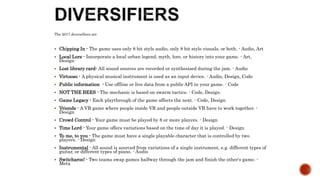 The 2017 diversifiers are
 Chipping In - The game uses only 8 bit style audio, only 8 bit style visuals, or both. - Audio, Art
 Local Lore - Incorporate a local urban legend, myth, lore, or history into your game. - Art,
Design
 Lost library card- All sound sources are recorded or synthesised during the jam. - Audio
 Virtuoso - A physical musical instrument is used as an input device. - Audio, Design, Code
 Public information - Use offline or live data from a public API in your game. - Code
 NOT THE BEES - The mechanic is based on swarm tactics. - Code, Design
 Game Legacy - Each playthrough of the game affects the next. - Code, Design
 Vriends - A VR game where people inside VR and people outside VR have to work together. -
Design
 Crowd Control - Your game must be played by 8 or more players. - Design
 Time Lord - Your game offers variations based on the time of day it is played. - Design
 To me, to you - The game must have a single playable character that is controlled by two
players. - Design
 Instrumental - All sound is sourced from variations of a single instrument, e.g. different types of
guitar, or different types of piano. - Audio
 Switcharoo! - Two teams swap games halfway through the jam and finish the other's game. -
Meta
 