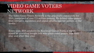 VIDEO GAME VOTERS
NETWORK
 The Video Game Voters Network is the grassroots community for
ESA, comprised of over 1.3 million gamers. We defend video games
from intrusive legislation and unjust attacks against gamers in the
media.
 Every year, ESA produces its Essential Gamer Facts, a report
aimed at providing insight into who plays video games, how they
play and what they play.
 