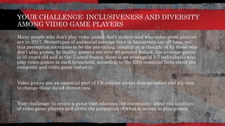 YOUR CHALLENGE: INCLUSIVENESS AND DIVERSITY
AMONG VIDEO GAME PLAYERS
Many people who don’t play video games don’t understand who video game players
are in 2017. Stereotypes of antisocial teenage boys in basements are off-base, yet
this perception continues to be the prevailing image that is thought of by those who
don’t play games. In reality, gamers are over 40 percent female, the average gamer
is 35 years old and in the United States, there is an average of 1.7 individuals who
play video games in each household, according to the ESA essential facts about the
computer and video game industry.
Video games are an essential part of US culture across demographics and it’s time
to change these dated stereotypes.
Your challenge: to create a game that educates the community about the qualities
of video game players and shifts the perception of what it means to play games.
 