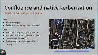 Confluence and native kerberization
Least comp licated in t h eor y
Pro:
• Simple design
• Feels like „we tamed the monster“
Con:
• We could only reproduce it once
• All other instances refused to work
• Customized SPNEGO lib
• Auth errors nearly impossible to
debug
http://ih3.redbubble.net/image.3818192.2622/flat,550x550,075,f.jpg

 